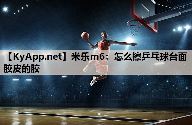 米乐m6:怎么擦乒乓球台面胶皮的胶
