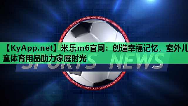 米乐m6官网:创造幸福记忆,室外儿童体育用品助力家庭时光