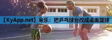 米乐:把乒乓球台改成桌面篮球