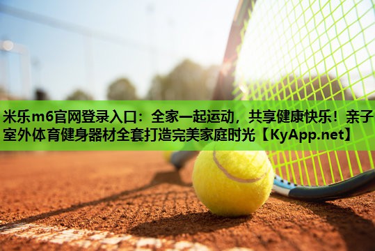 米乐m6官网登录入口:全家一起运动,共享健康快乐!亲子室外体育健身器材全套打造完美家庭时光